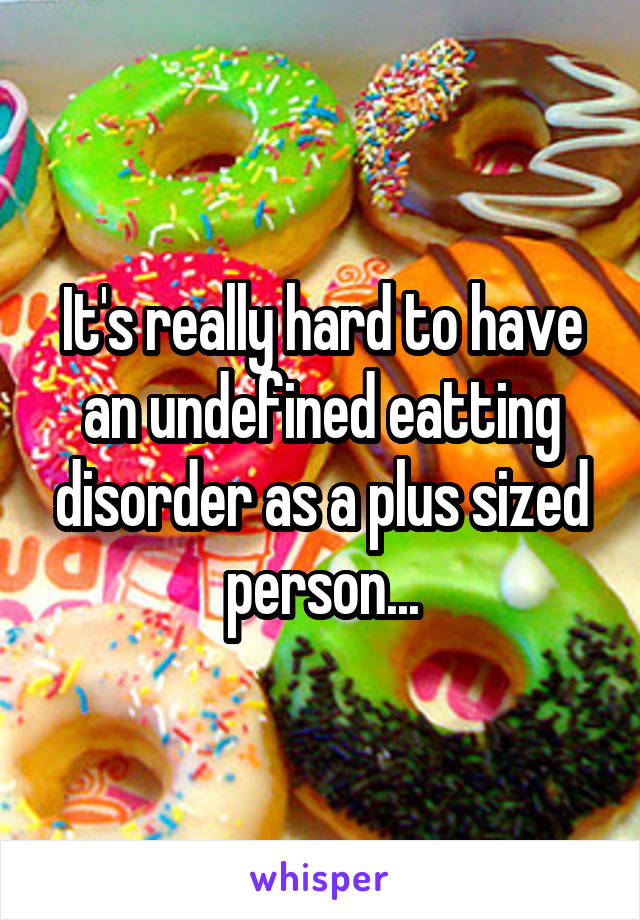 It's really hard to have an undefined eatting disorder as a plus sized person...