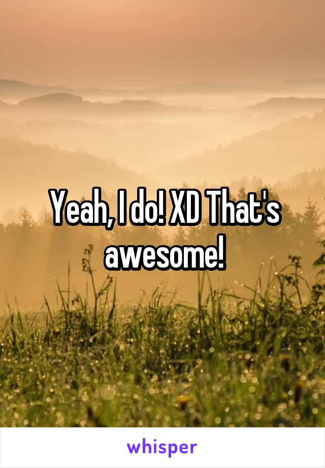 Yeah, I do! XD That's awesome!