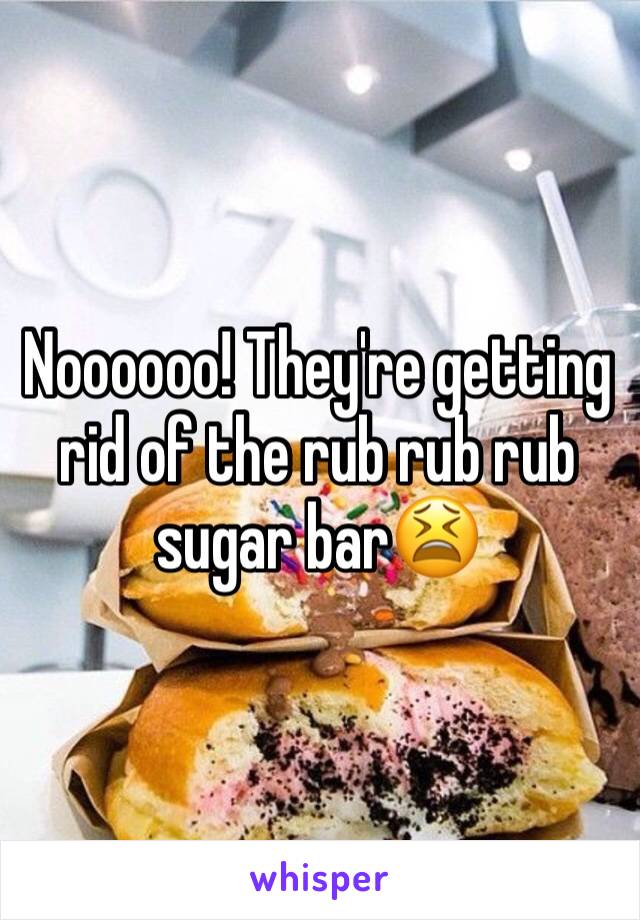 Noooooo! They're getting rid of the rub rub rub sugar bar😫