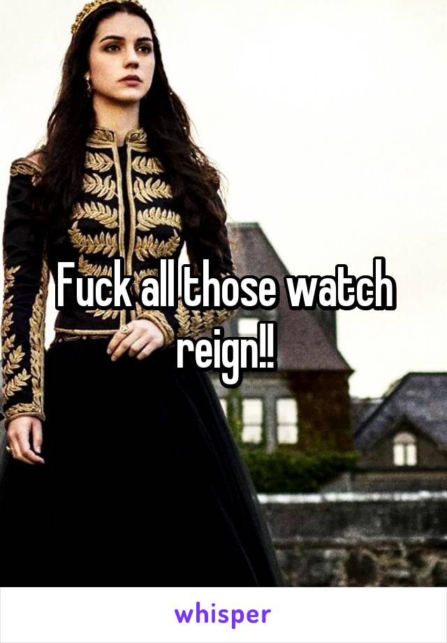 Fuck all those watch reign!!