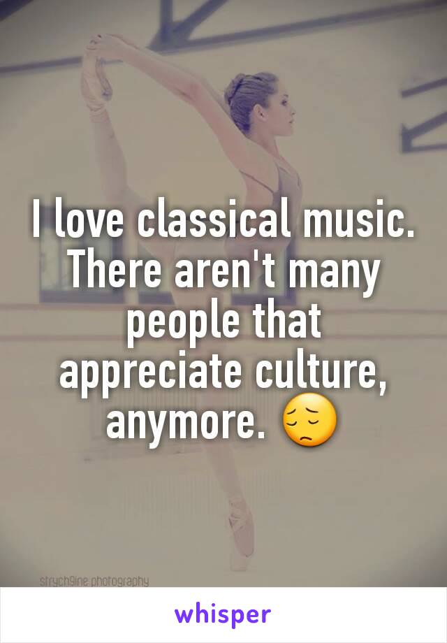 I love classical music. There aren't many people that appreciate culture, anymore. 😔