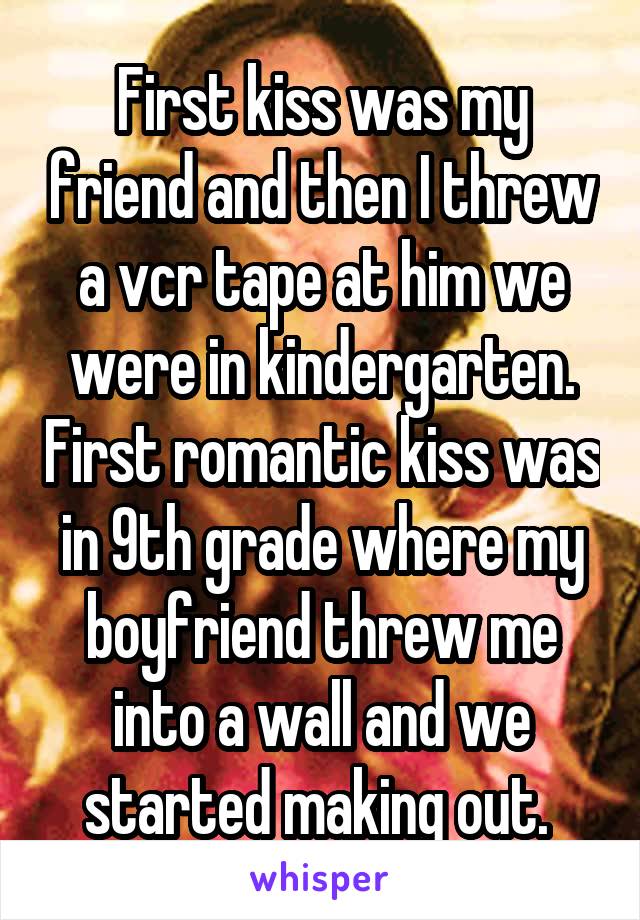 First kiss was my friend and then I threw a vcr tape at him we were in kindergarten. First romantic kiss was in 9th grade where my boyfriend threw me into a wall and we started making out. 