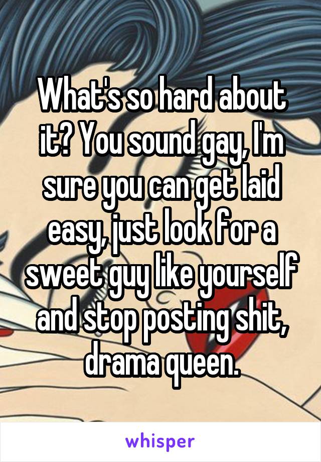 What's so hard about it? You sound gay, I'm sure you can get laid easy, just look for a sweet guy like yourself and stop posting shit, drama queen.