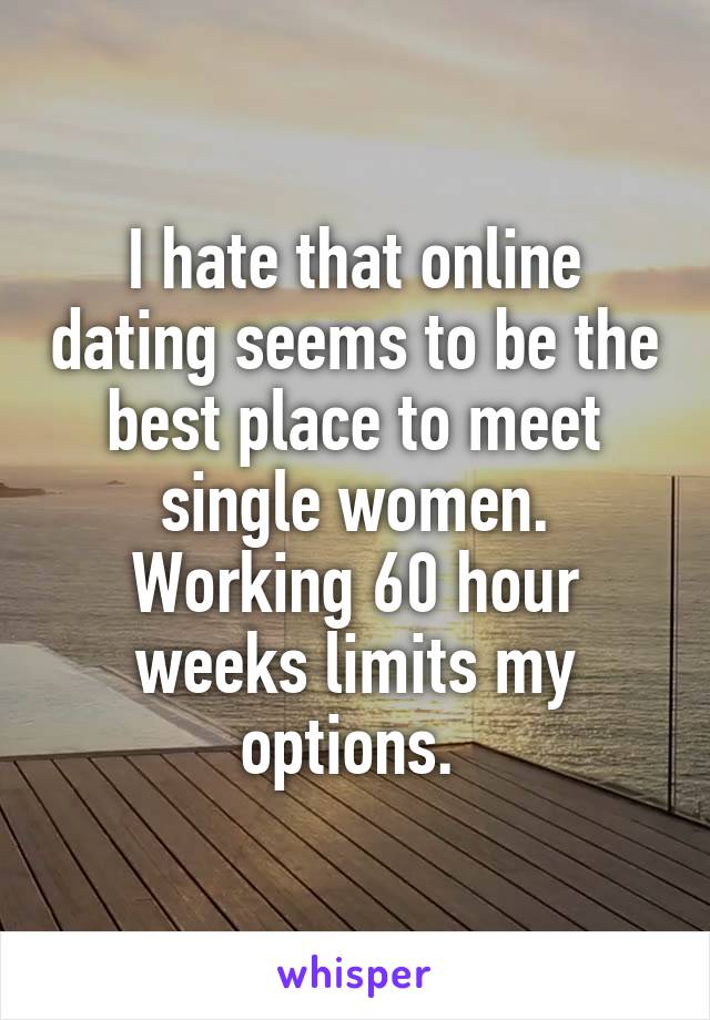 I hate that online dating seems to be the best place to meet single women.
Working 60 hour weeks limits my options. 