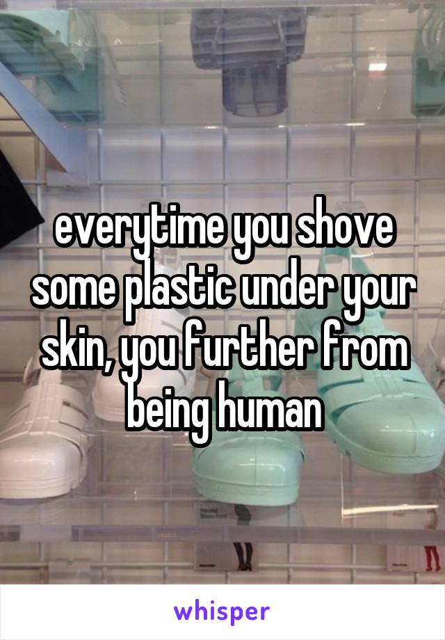 everytime you shove some plastic under your skin, you further from being human