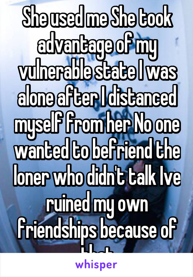 She used me She took advantage of my vulnerable state I was alone after I distanced myself from her No one wanted to befriend the loner who didn't talk Ive ruined my own friendships because of that