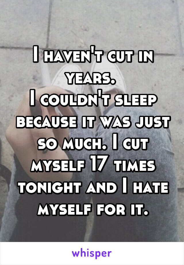 I haven't cut in years. 
I couldn't sleep because it was just so much. I cut myself 17 times tonight and I hate myself for it.