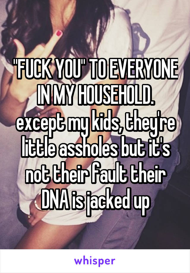 "FUCK YOU" TO EVERYONE IN MY HOUSEHOLD. except my kids, they're little assholes but it's not their fault their DNA is jacked up