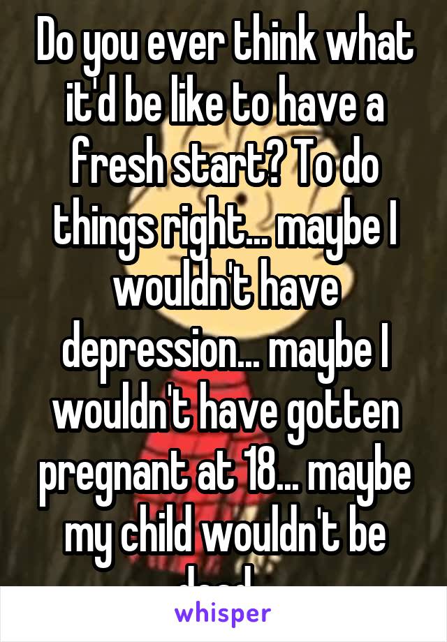 Do you ever think what it'd be like to have a fresh start? To do things right... maybe I wouldn't have depression... maybe I wouldn't have gotten pregnant at 18... maybe my child wouldn't be dead...