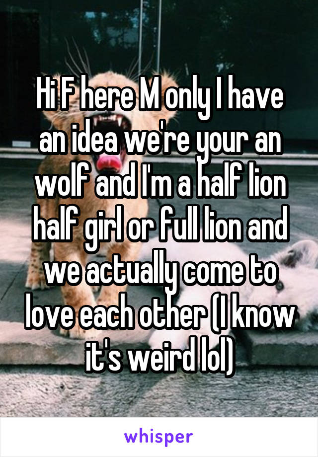 Hi F here M only I have an idea we're your an wolf and I'm a half lion half girl or full lion and we actually come to love each other (I know it's weird lol)