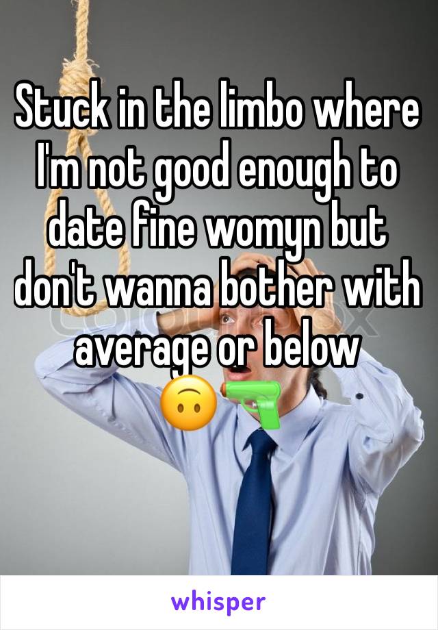 Stuck in the limbo where I'm not good enough to date fine womyn but don't wanna bother with average or below 
🙃🔫