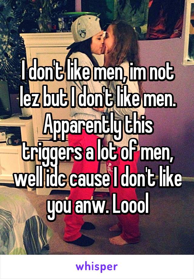 I don't like men, im not lez but I don't like men. Apparently this triggers a lot of men, well idc cause I don't like you anw. Loool