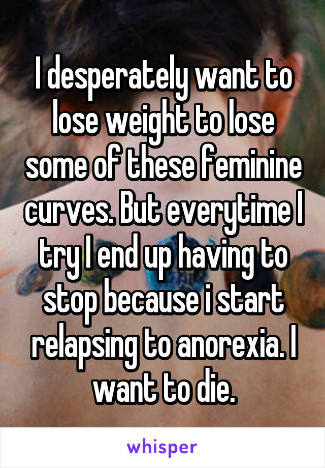 I desperately want to lose weight to lose some of these feminine curves. But everytime I try I end up having to stop because i start relapsing to anorexia. I want to die.