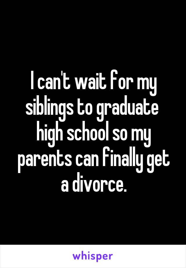 I can't wait for my siblings to graduate  high school so my parents can finally get a divorce.