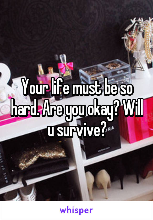 Your life must be so hard. Are you okay? Will u survive?