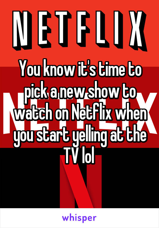 You know it's time to pick a new show to watch on Netflix when you start yelling at the TV lol 