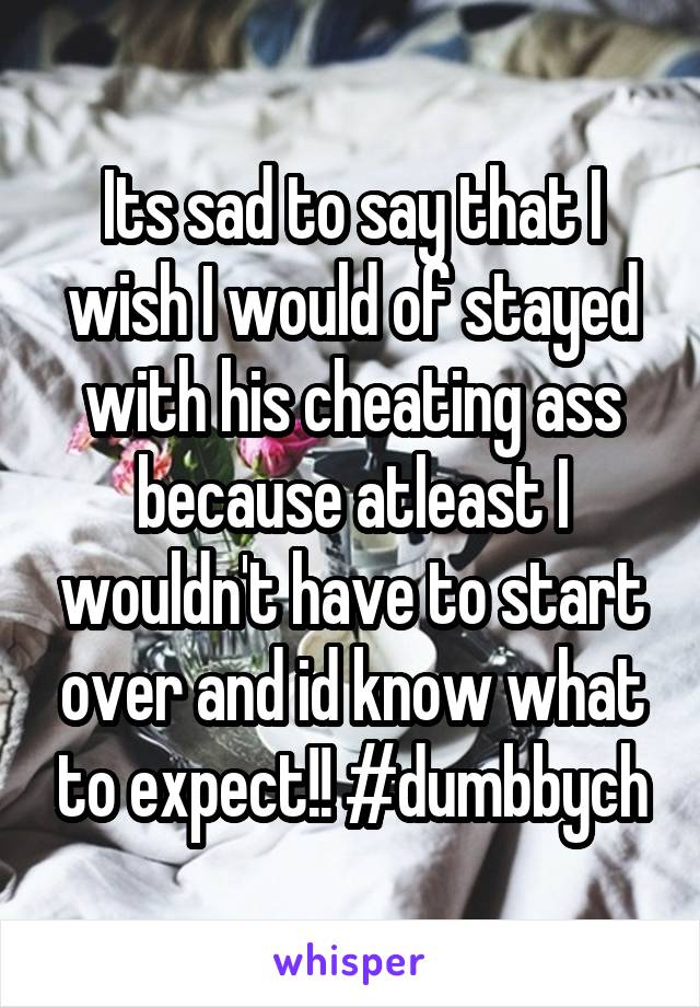 Its sad to say that I wish I would of stayed with his cheating ass because atleast I wouldn't have to start over and id know what to expect!! #dumbbych