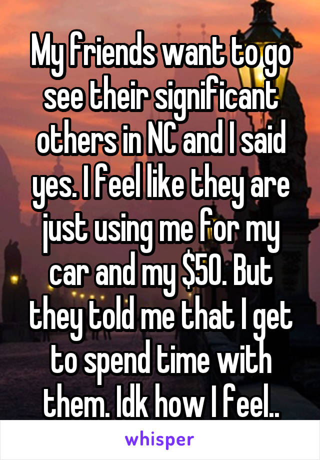 My friends want to go see their significant others in NC and I said yes. I feel like they are just using me for my car and my $50. But they told me that I get to spend time with them. Idk how I feel..