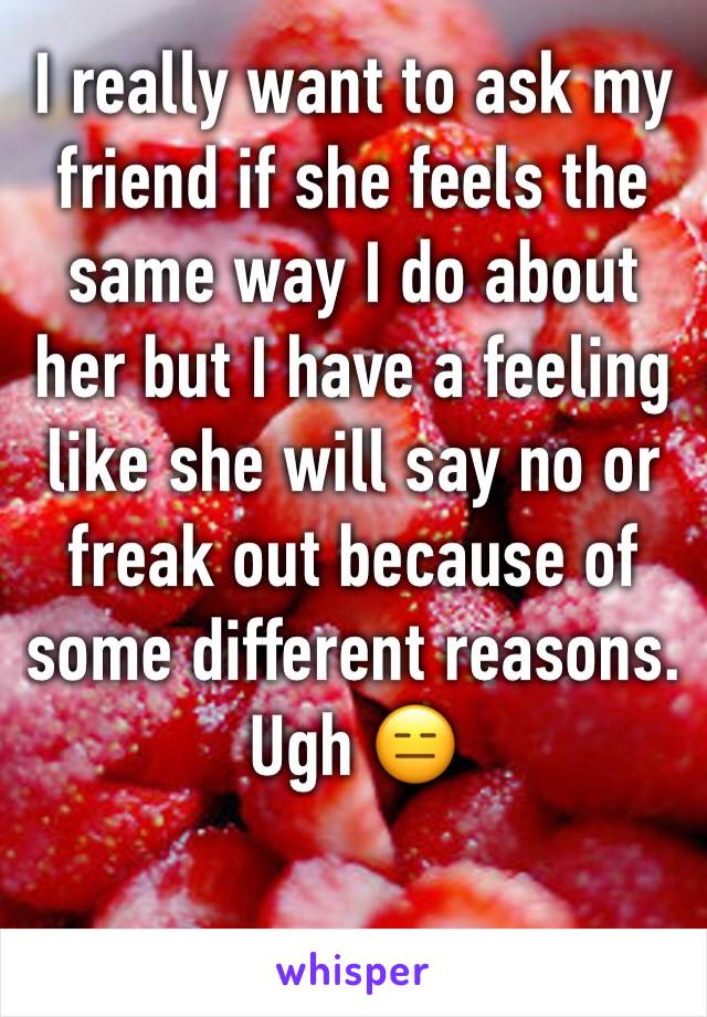 I really want to ask my friend if she feels the same way I do about her but I have a feeling like she will say no or freak out because of some different reasons. Ugh 😑 