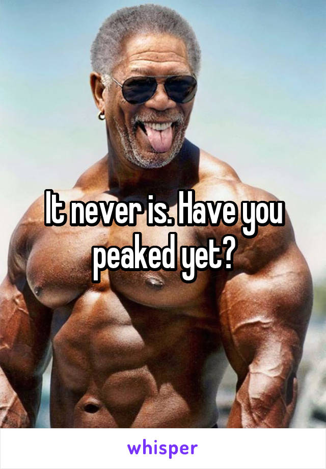 It never is. Have you peaked yet?