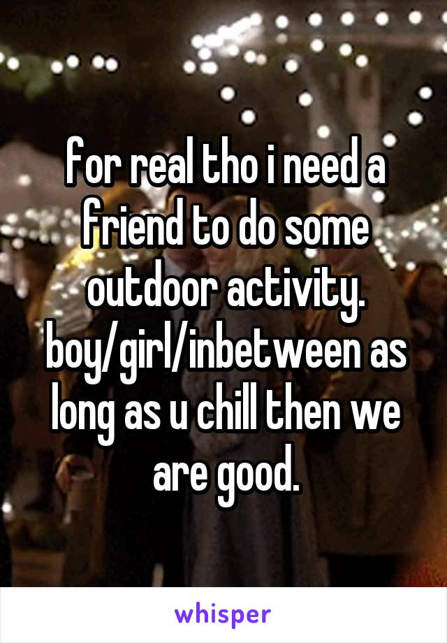 for real tho i need a friend to do some outdoor activity. boy/girl/inbetween as long as u chill then we are good.