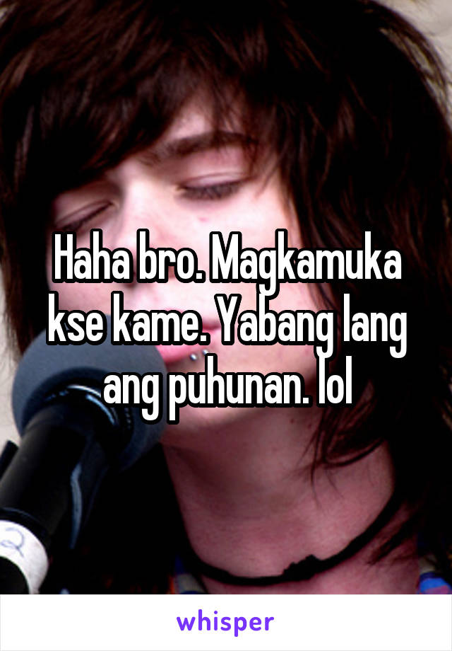 Haha bro. Magkamuka kse kame. Yabang lang ang puhunan. lol