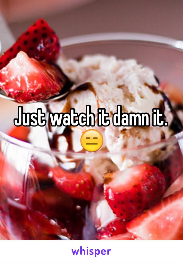 Just watch it damn it. 😑
