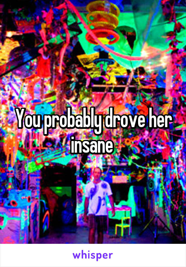 You probably drove her insane 