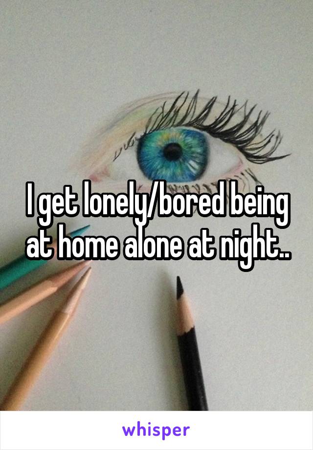 I get lonely/bored being at home alone at night..