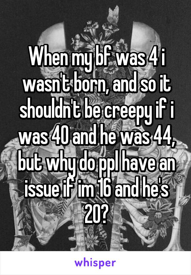 When my bf was 4 i wasn't born, and so it shouldn't be creepy if i was 40 and he was 44, but why do ppl have an issue if im 16 and he's 20?