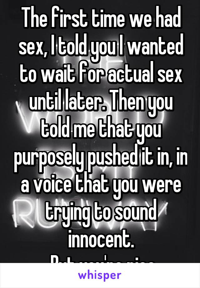 The first time we had sex, I told you I wanted to wait for actual sex until later. Then you told me that you purposely pushed it in, in a voice that you were trying to sound innocent.
 But you're nice