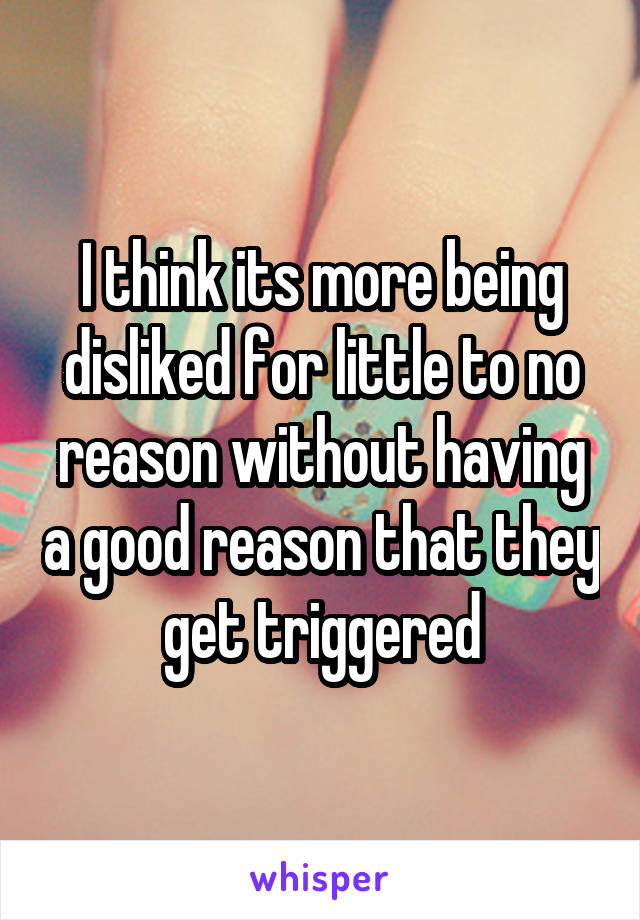 I think its more being disliked for little to no reason without having a good reason that they get triggered