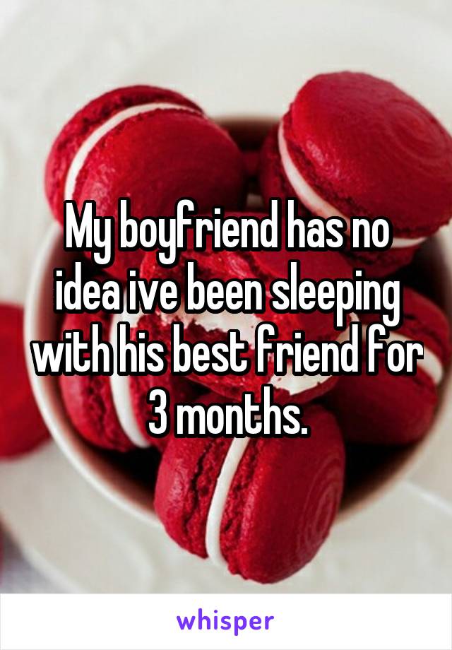 My boyfriend has no idea ive been sleeping with his best friend for 3 months.