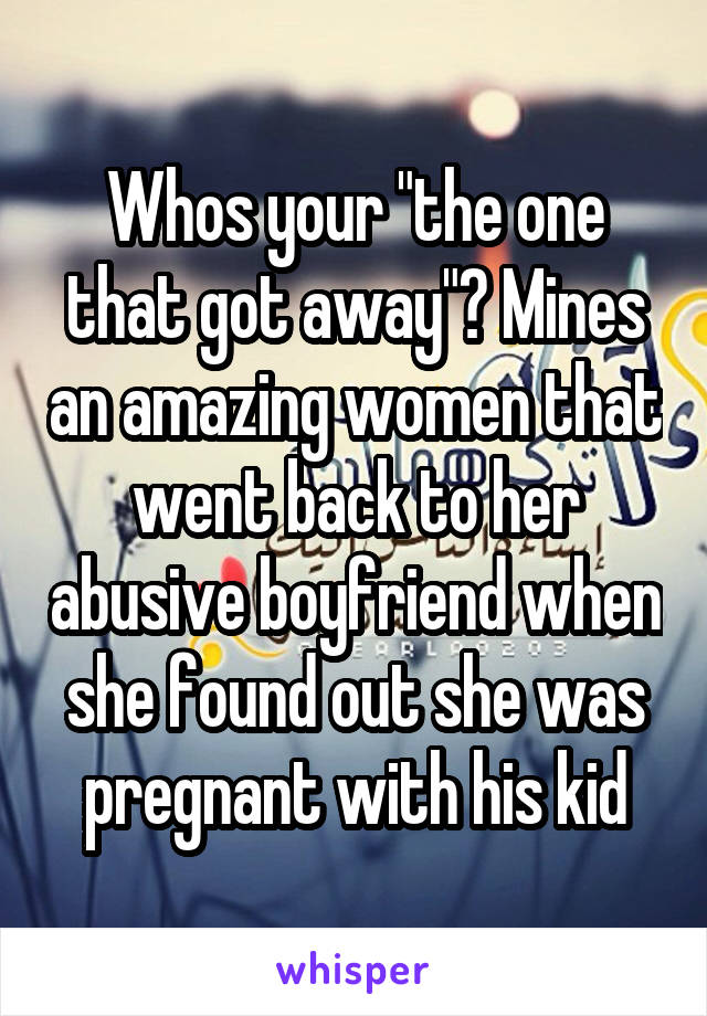 Whos your "the one that got away"? Mines an amazing women that went back to her abusive boyfriend when she found out she was pregnant with his kid