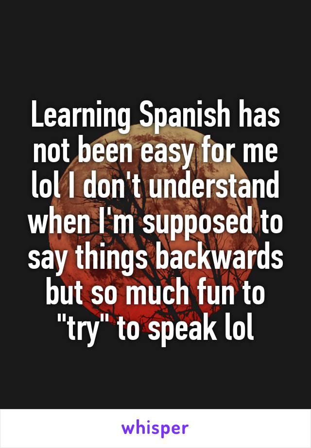 Learning Spanish has not been easy for me lol I don't understand when I'm supposed to say things backwards but so much fun to "try" to speak lol