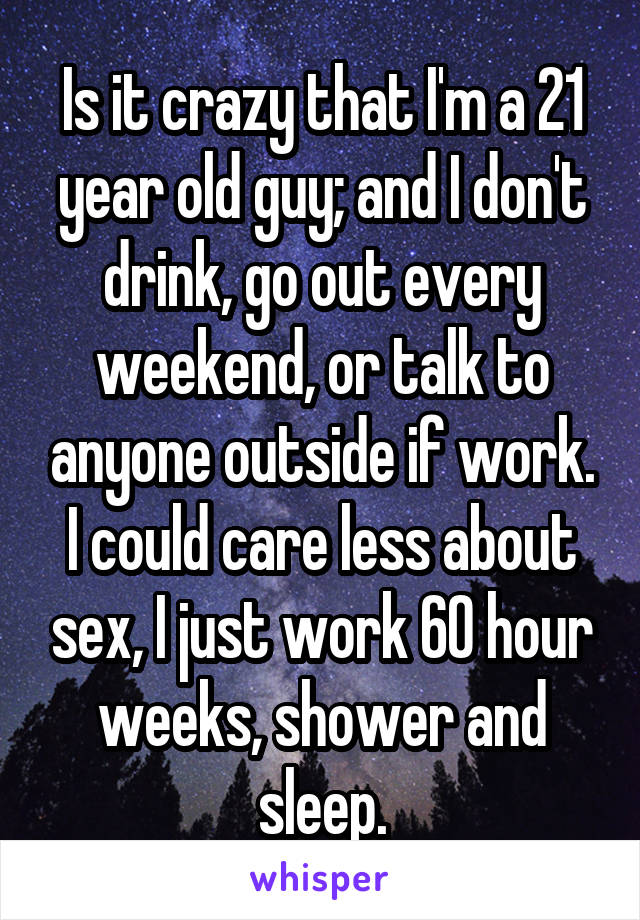 Is it crazy that I'm a 21 year old guy; and I don't drink, go out every weekend, or talk to anyone outside if work. I could care less about sex, I just work 60 hour weeks, shower and sleep.