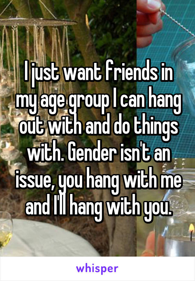 I just want friends in my age group I can hang out with and do things with. Gender isn't an issue, you hang with me and I'll hang with you.