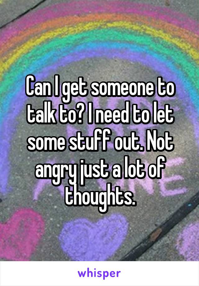 Can I get someone to talk to? I need to let some stuff out. Not angry just a lot of thoughts.