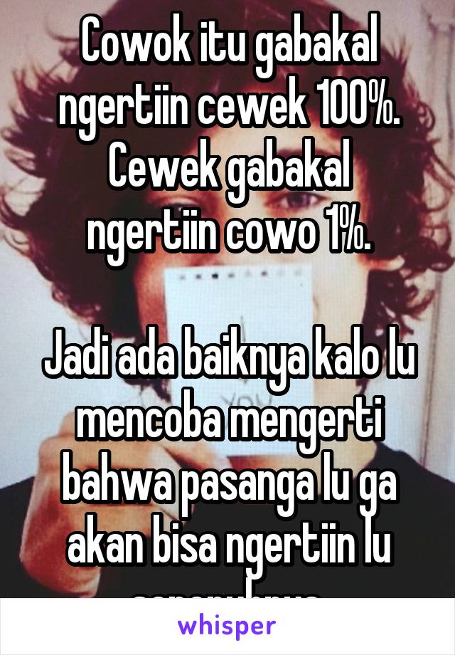 Cowok itu gabakal ngertiin cewek 100%.
Cewek gabakal ngertiin cowo 1%.

Jadi ada baiknya kalo lu mencoba mengerti bahwa pasanga lu ga akan bisa ngertiin lu sepenuhnya.