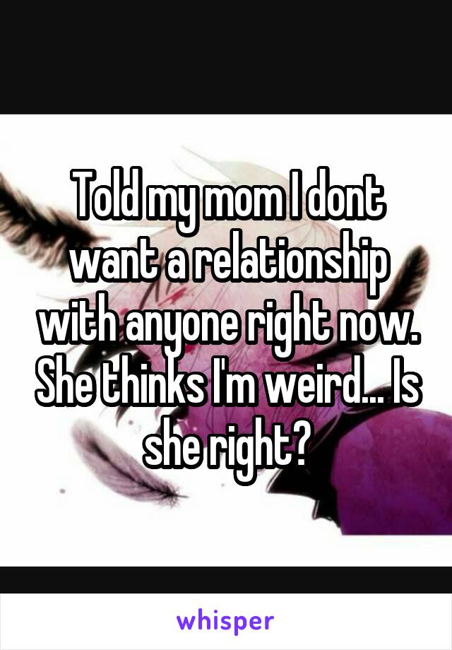 Told my mom I dont want a relationship with anyone right now. She thinks I'm weird... Is she right?