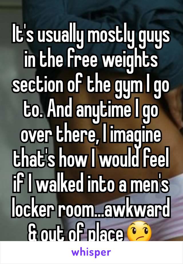 It's usually mostly guys in the free weights section of the gym I go to. And anytime I go over there, I imagine that's how I would feel if I walked into a men's locker room...awkward & out of place😞