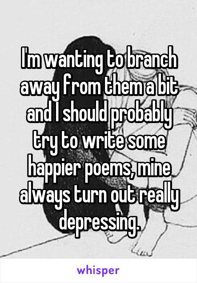 I'm wanting to branch away from them a bit and I should probably try to write some happier poems, mine always turn out really depressing.