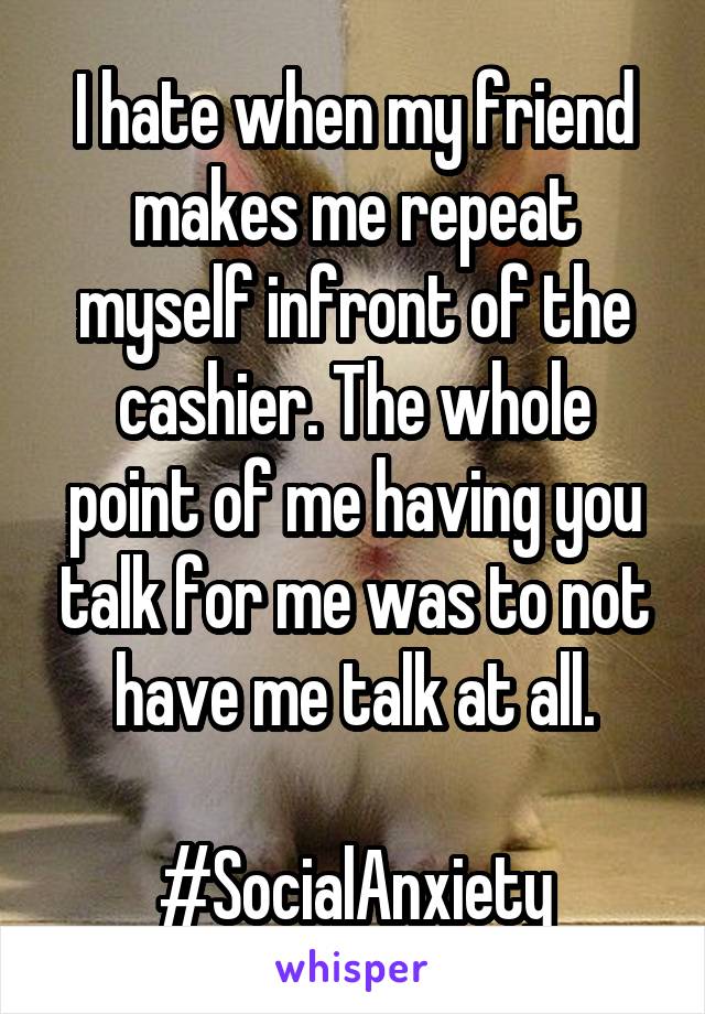 I hate when my friend makes me repeat myself infront of the cashier. The whole point of me having you talk for me was to not have me talk at all.

#SocialAnxiety