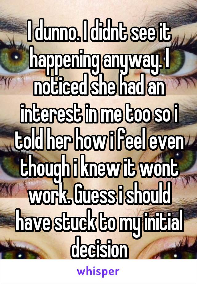 I dunno. I didnt see it happening anyway. I noticed she had an interest in me too so i told her how i feel even though i knew it wont work. Guess i should have stuck to my initial decision