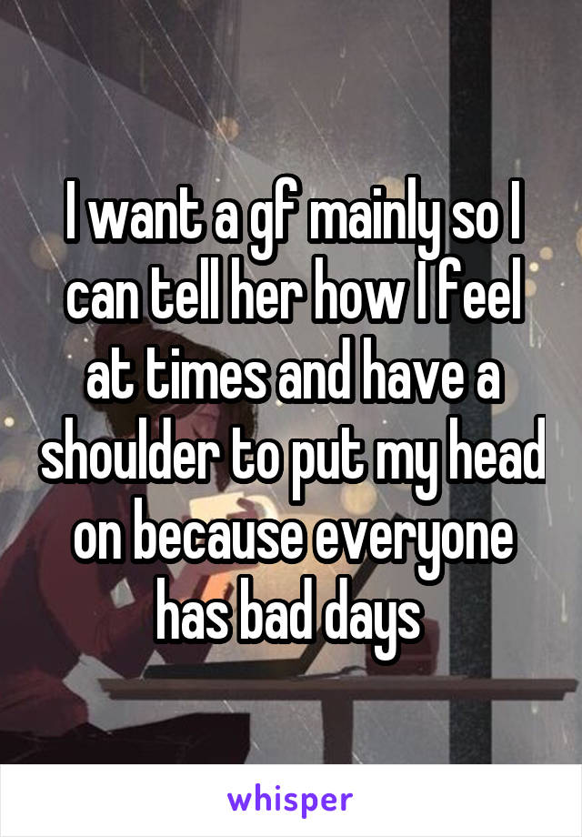 I want a gf mainly so I can tell her how I feel at times and have a shoulder to put my head on because everyone has bad days 