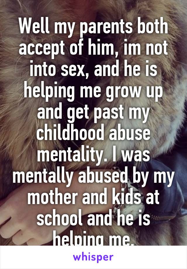 Well my parents both accept of him, im not into sex, and he is helping me grow up and get past my childhood abuse mentality. I was mentally abused by my mother and kids at school and he is helping me.