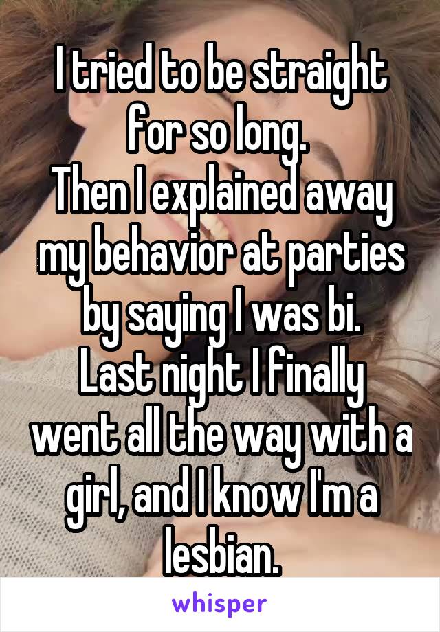 I tried to be straight for so long. 
Then I explained away my behavior at parties by saying I was bi.
Last night I finally went all the way with a girl, and I know I'm a lesbian.