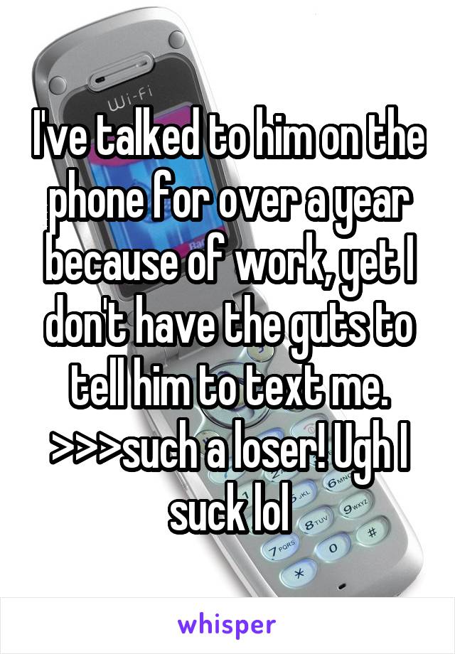 I've talked to him on the phone for over a year because of work, yet I don't have the guts to tell him to text me. >>>such a loser! Ugh I suck lol