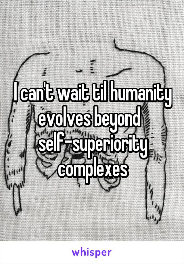 I can't wait til humanity evolves beyond  
self-superiority complexes