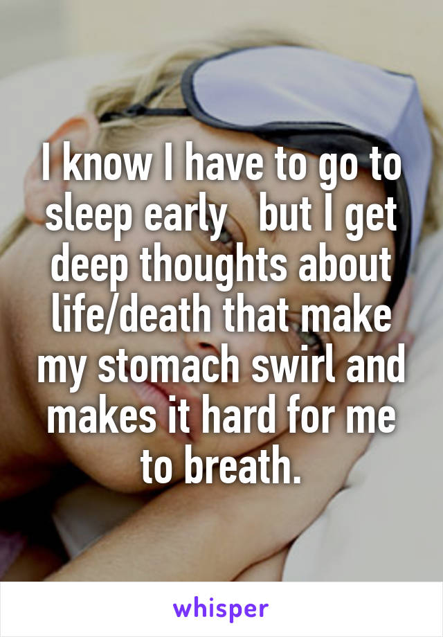 I know I have to go to sleep early   but I get deep thoughts about life/death that make my stomach swirl and makes it hard for me to breath.